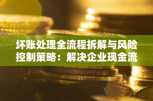 武汉坏账处理全流程拆解与风险控制策略：解决企业现金流顽疾的实战指南
