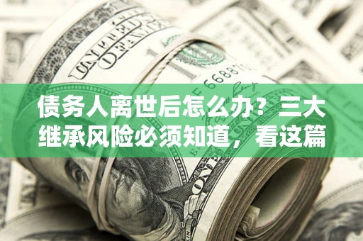 武汉债务人离世后怎么办？三大继承风险必须知道，看这篇就够了