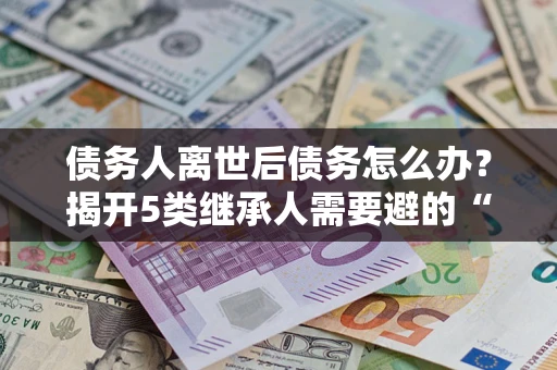武汉债务人离世后债务怎么办？揭开5类继承人需要避的“坑”
