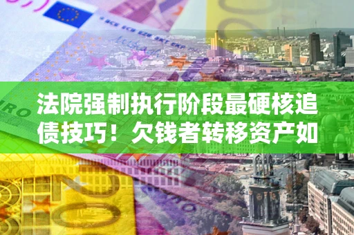 武汉法院强制执行阶段最硬核追债技巧！欠钱者转移资产如何破解？