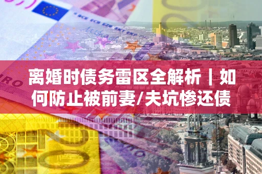 武汉离婚时债务雷区全解析｜如何防止被前妻/夫坑惨还债？