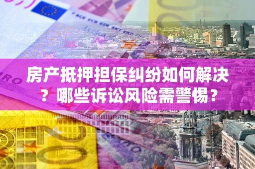 武汉房产抵押担保纠纷如何解决？哪些诉讼风险需警惕？